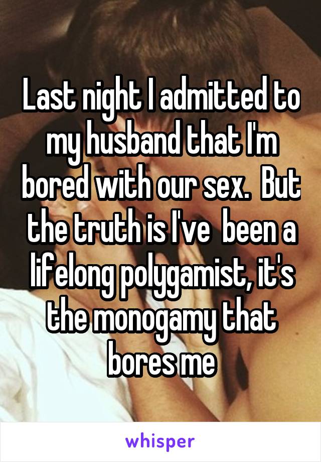 Last night I admitted to my husband that I'm bored with our sex.  But the truth is I've  been a lifelong polygamist, it's the monogamy that bores me