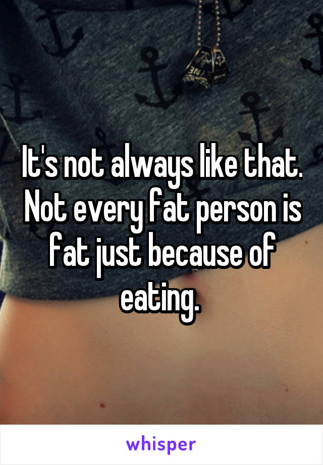 It's not always like that. Not every fat person is fat just because of eating. 