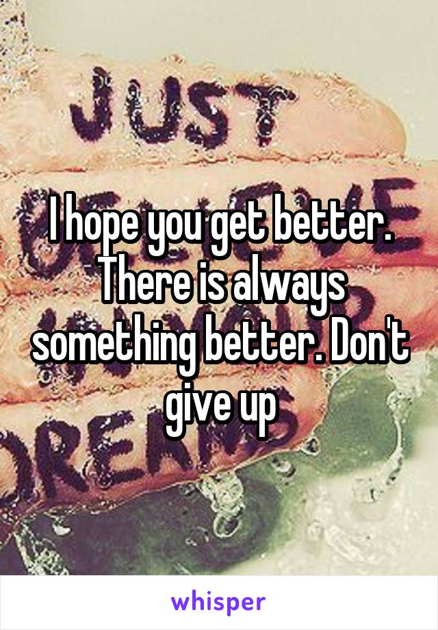 I hope you get better. There is always something better. Don't give up