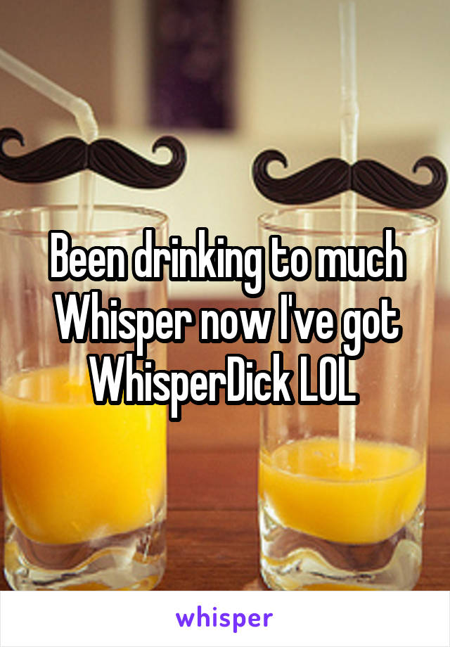 Been drinking to much Whisper now I've got WhisperDick LOL 