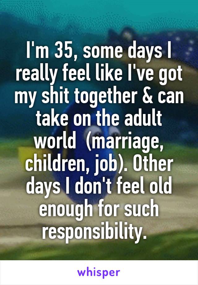 I'm 35, some days I really feel like I've got my shit together & can take on the adult world  (marriage, children, job). Other days I don't feel old enough for such responsibility.  