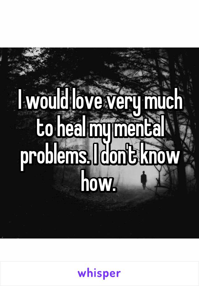 I would love very much to heal my mental problems. I don't know how. 