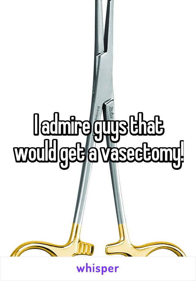 I admire guys that would get a vasectomy!