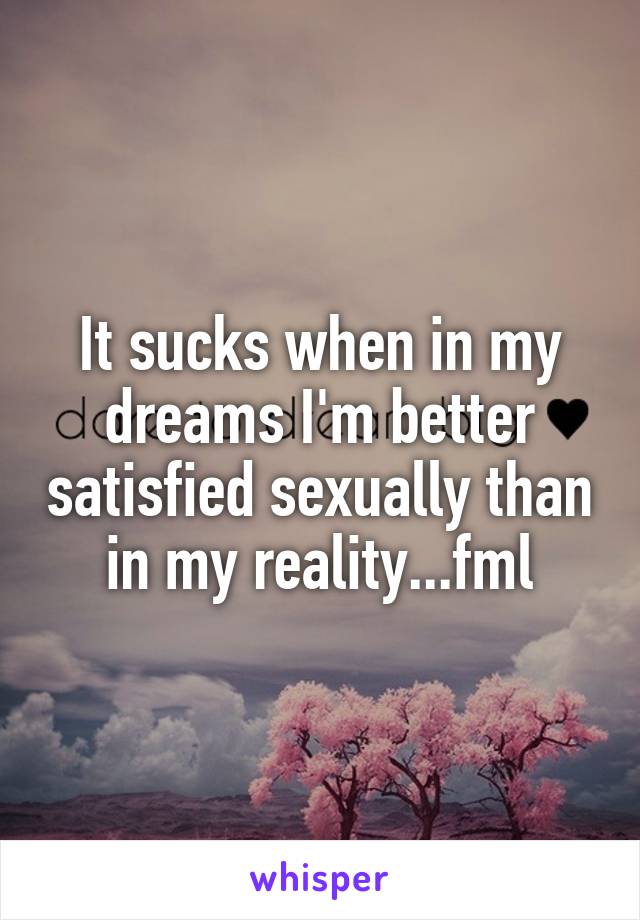 It sucks when in my dreams I'm better satisfied sexually than in my reality...fml