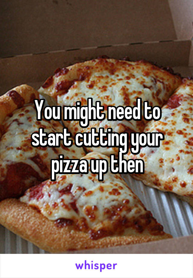 You might need to start cutting your pizza up then