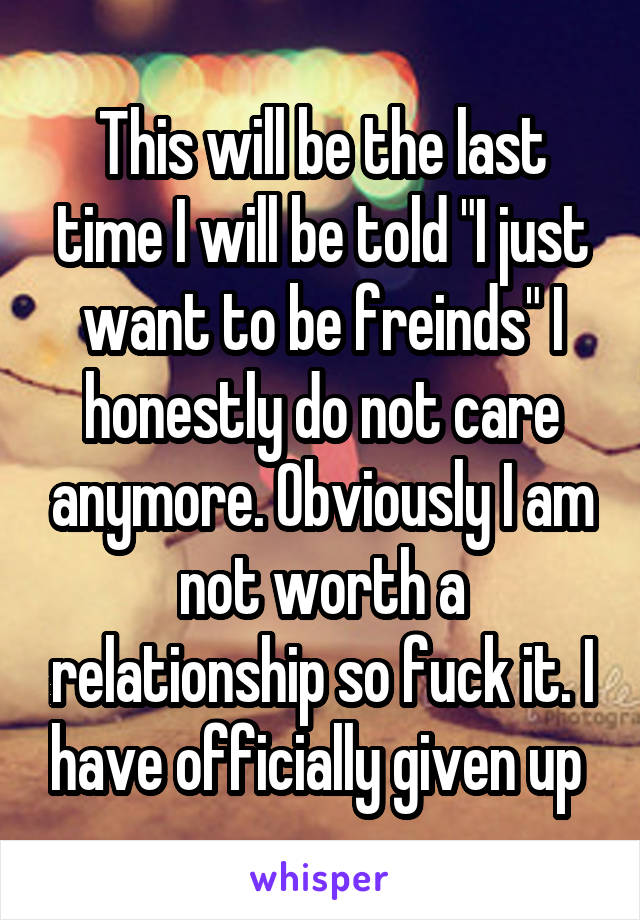 This will be the last time I will be told "I just want to be freinds" I honestly do not care anymore. Obviously I am not worth a relationship so fuck it. I have officially given up 