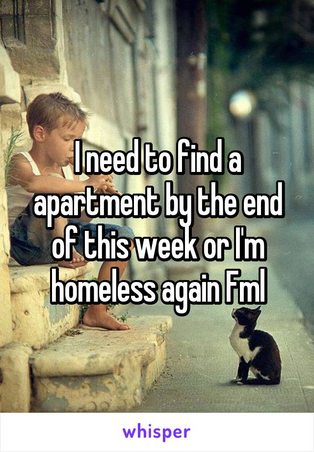 I need to find a apartment by the end of this week or I'm homeless again Fml