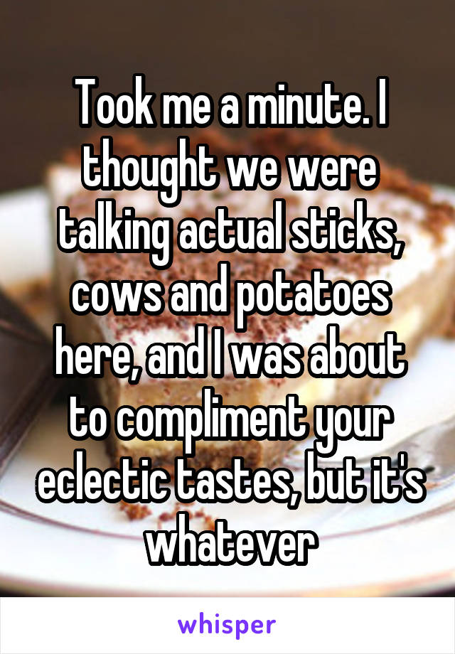 Took me a minute. I thought we were talking actual sticks, cows and potatoes here, and I was about to compliment your eclectic tastes, but it's whatever