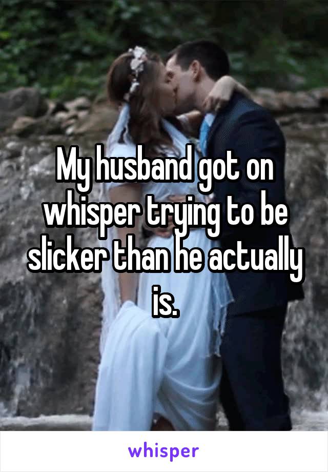 My husband got on whisper trying to be slicker than he actually is.