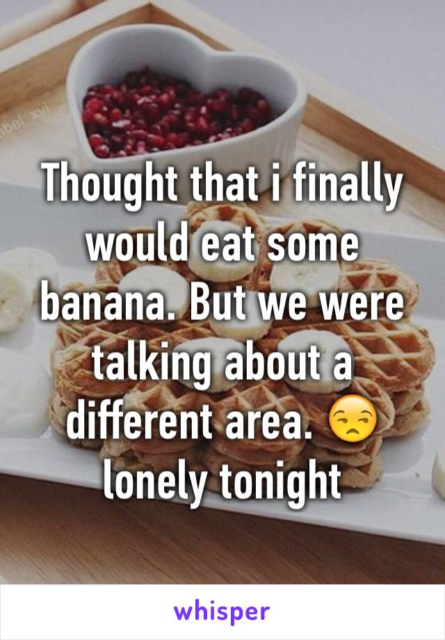 Thought that i finally would eat some banana. But we were talking about a different area. 😒 lonely tonight