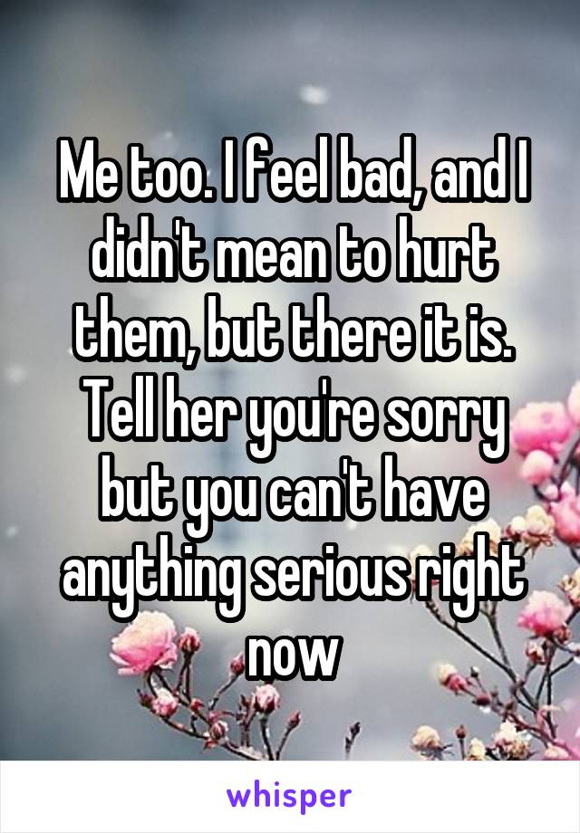 Me too. I feel bad, and I didn't mean to hurt them, but there it is. Tell her you're sorry but you can't have anything serious right now