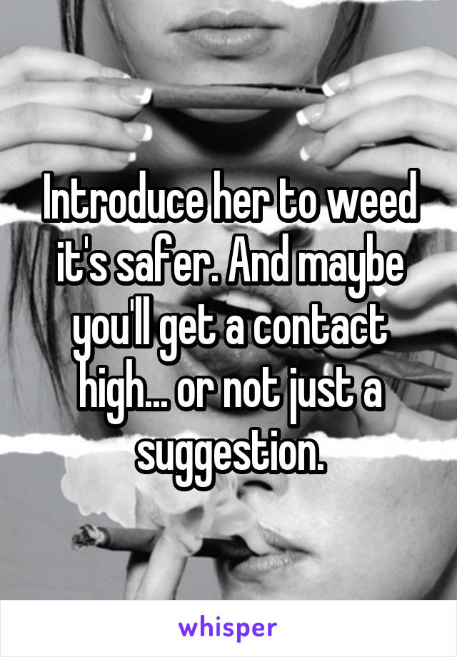 Introduce her to weed it's safer. And maybe you'll get a contact high... or not just a suggestion.