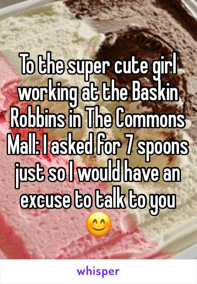 To the super cute girl working at the Baskin Robbins in The Commons Mall: I asked for 7 spoons just so I would have an excuse to talk to you 😊