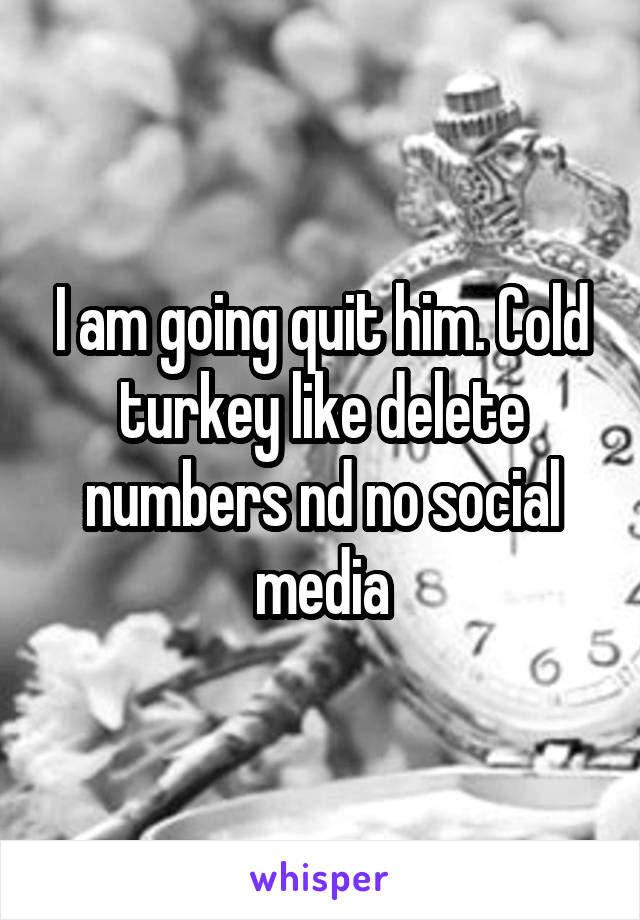 I am going quit him. Cold turkey like delete numbers nd no social media
