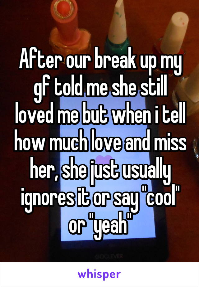 After our break up my gf told me she still loved me but when i tell how much love and miss her, she just usually ignores it or say "cool" or "yeah"