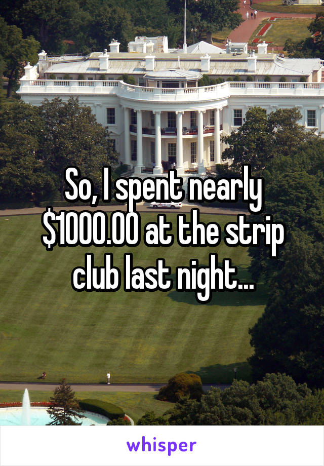 So, I spent nearly $1000.00 at the strip club last night...