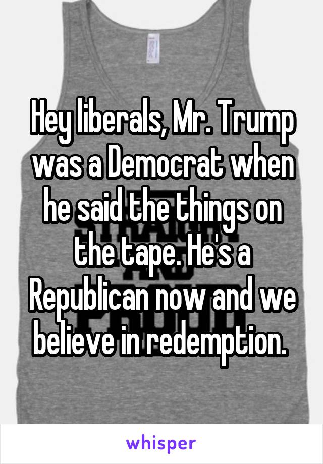 Hey liberals, Mr. Trump was a Democrat when he said the things on the tape. He's a Republican now and we believe in redemption. 