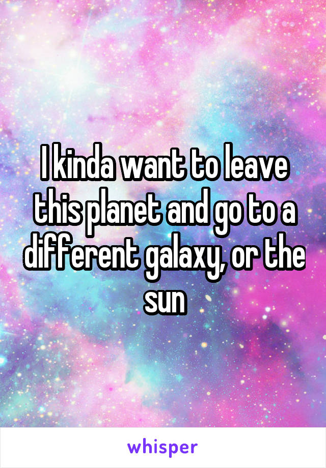 I kinda want to leave this planet and go to a different galaxy, or the sun