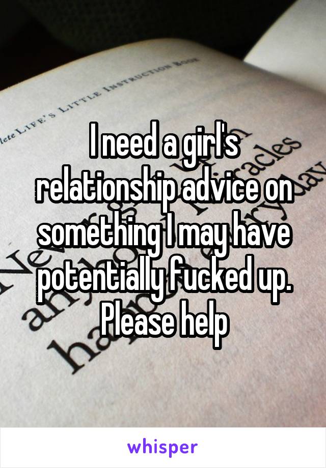 I need a girl's relationship advice on something I may have potentially fucked up. Please help