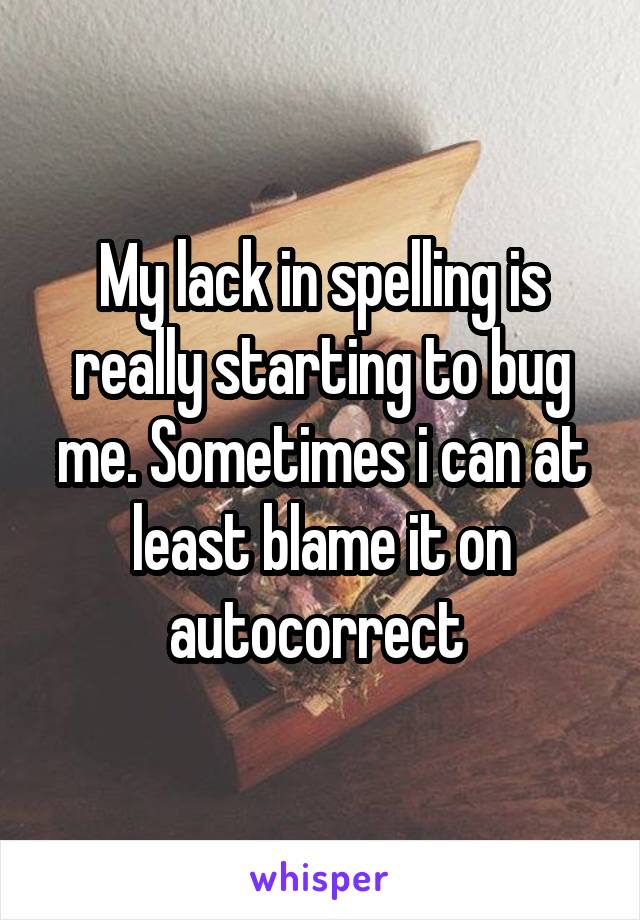 My lack in spelling is really starting to bug me. Sometimes i can at least blame it on autocorrect 