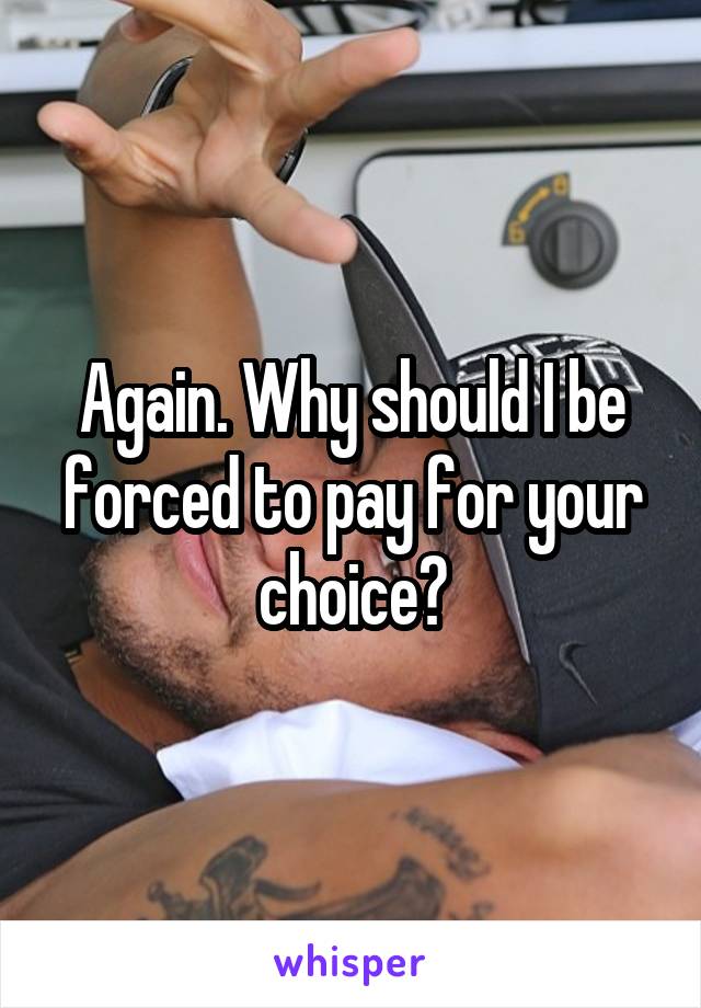 Again. Why should I be forced to pay for your choice?