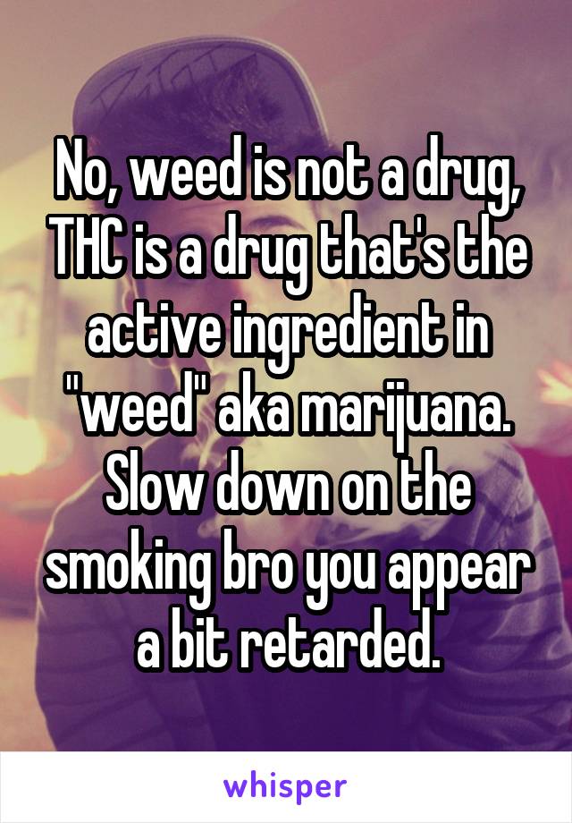 No, weed is not a drug, THC is a drug that's the active ingredient in "weed" aka marijuana. Slow down on the smoking bro you appear a bit retarded.