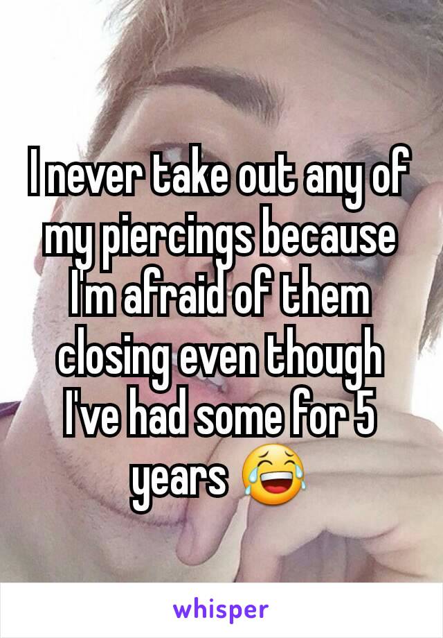 I never take out any of my piercings because I'm afraid of them closing even though I've had some for 5 years 😂