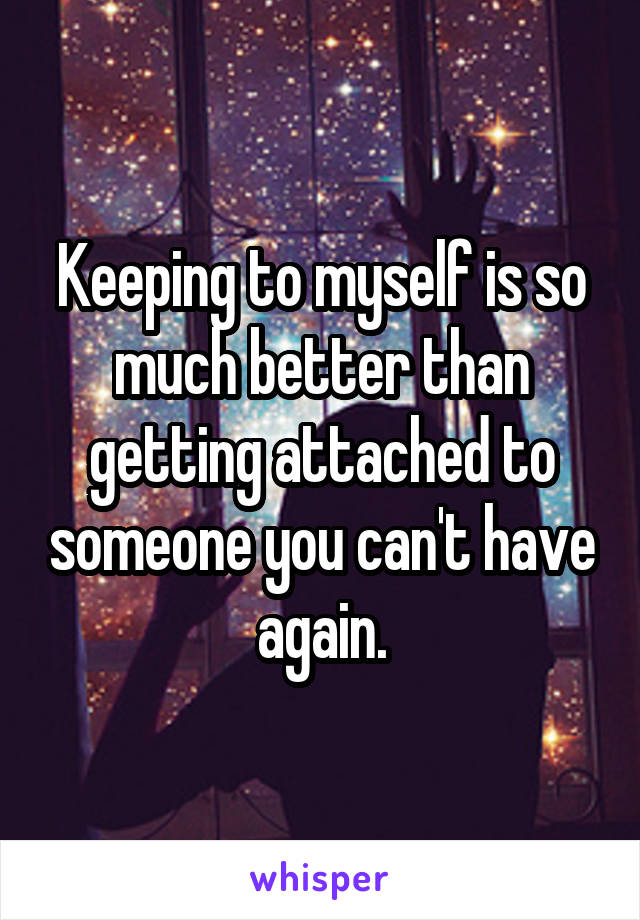 Keeping to myself is so much better than getting attached to someone you can't have again.
