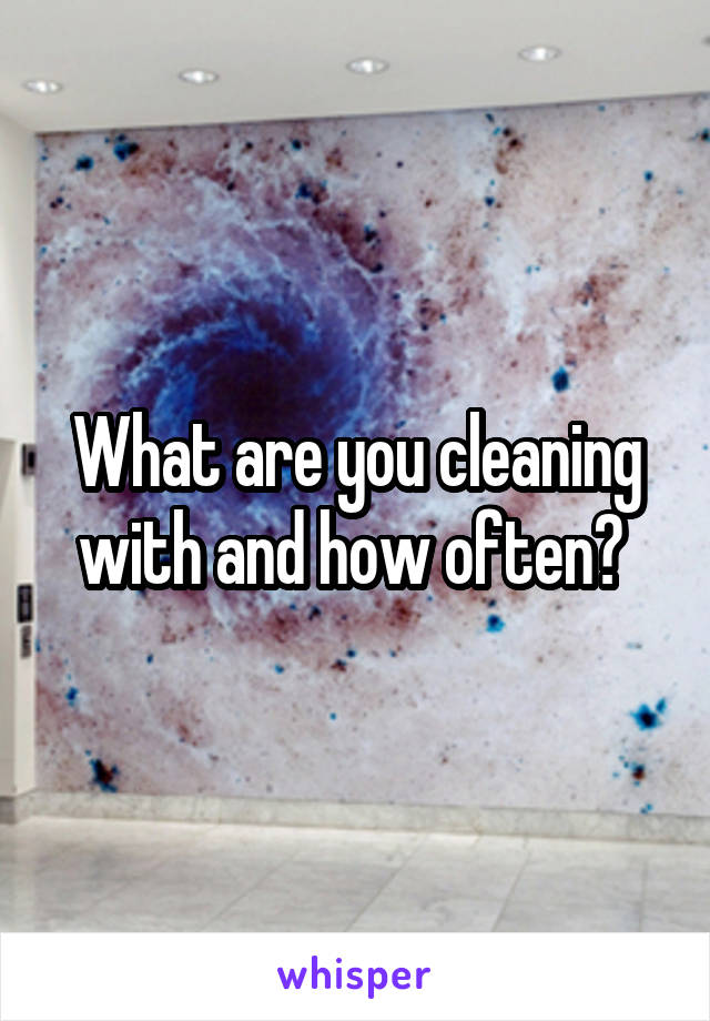 What are you cleaning with and how often? 