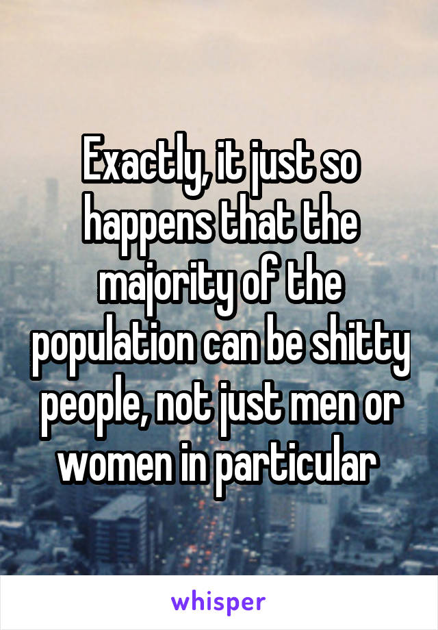 Exactly, it just so happens that the majority of the population can be shitty people, not just men or women in particular 