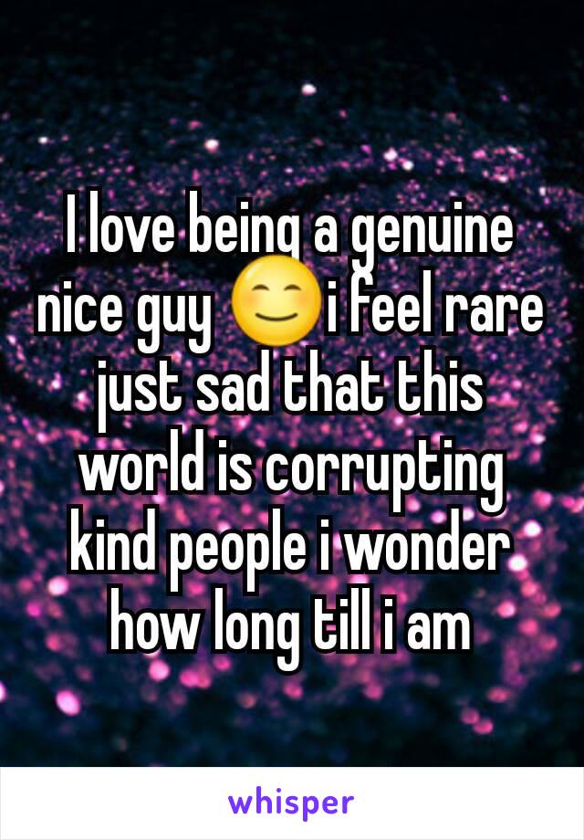 I love being a genuine nice guy 😊i feel rare just sad that this world is corrupting kind people i wonder how long till i am