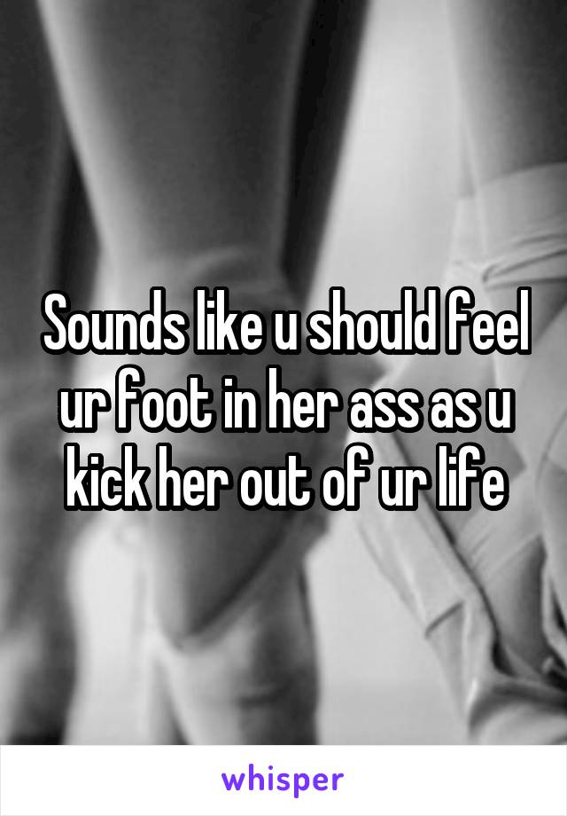 Sounds like u should feel ur foot in her ass as u kick her out of ur life