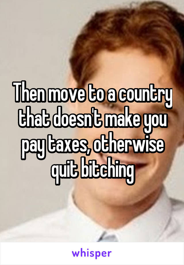 Then move to a country that doesn't make you pay taxes, otherwise quit bitching