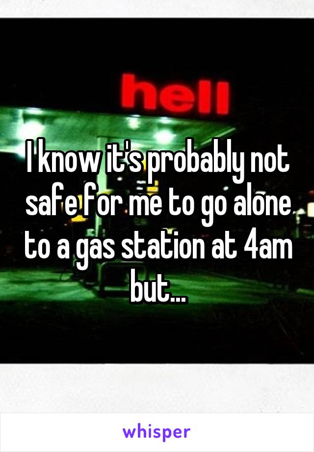 I know it's probably not safe for me to go alone to a gas station at 4am but...