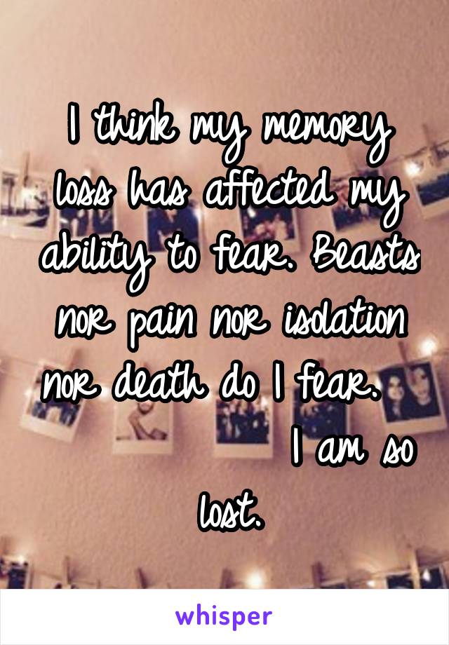 I think my memory loss has affected my ability to fear. Beasts nor pain nor isolation nor death do I fear.               I am so lost.