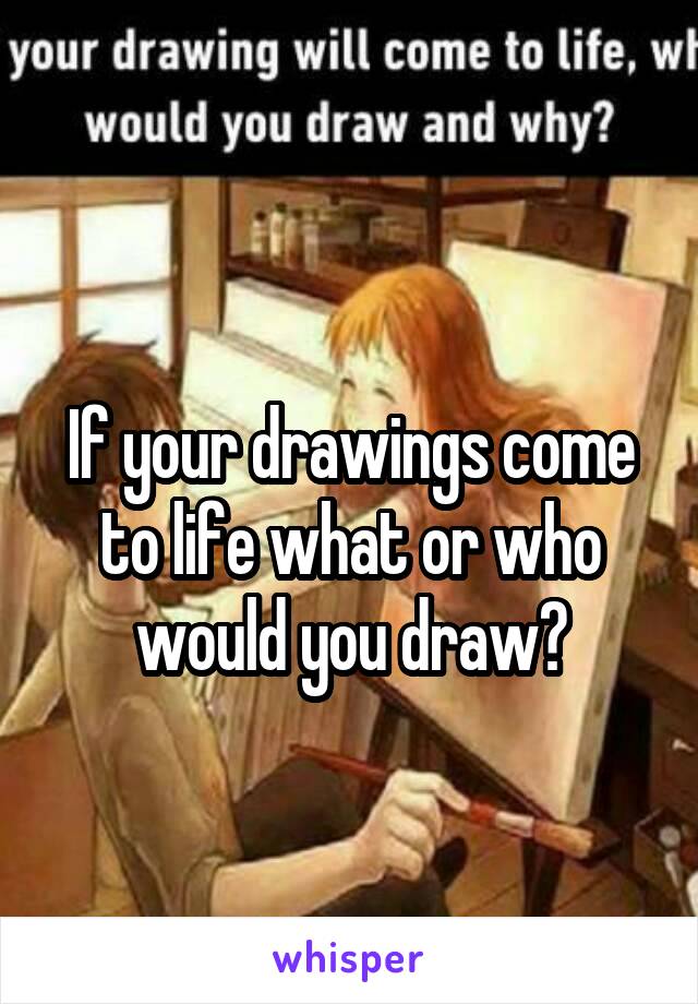 
If your drawings come to life what or who would you draw?