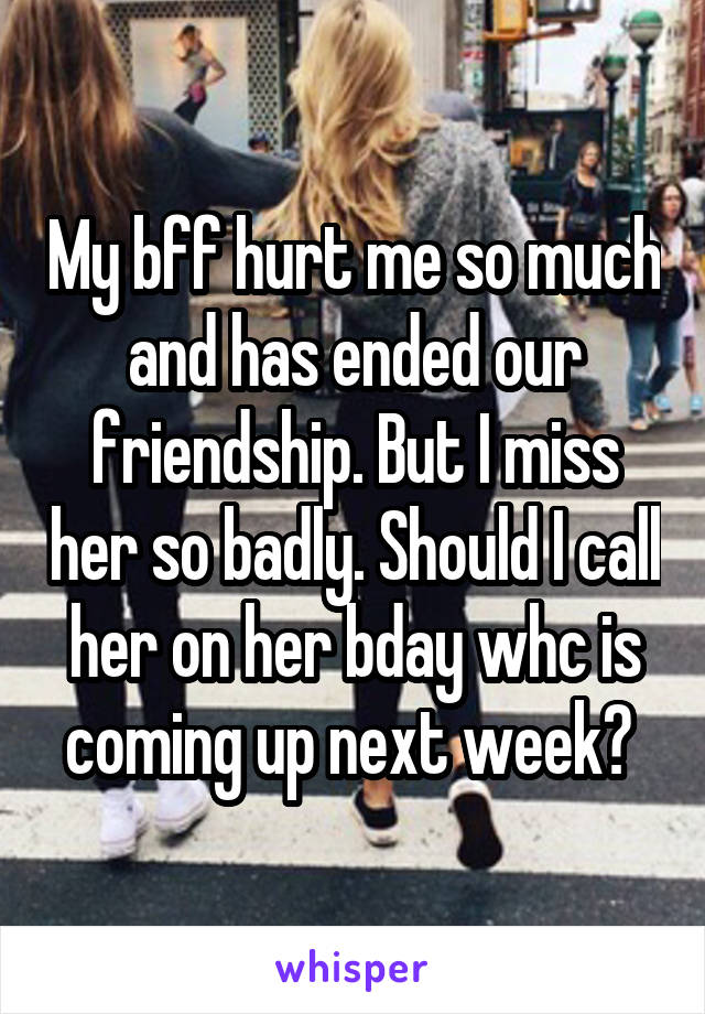 My bff hurt me so much and has ended our friendship. But I miss her so badly. Should I call her on her bday whc is coming up next week? 