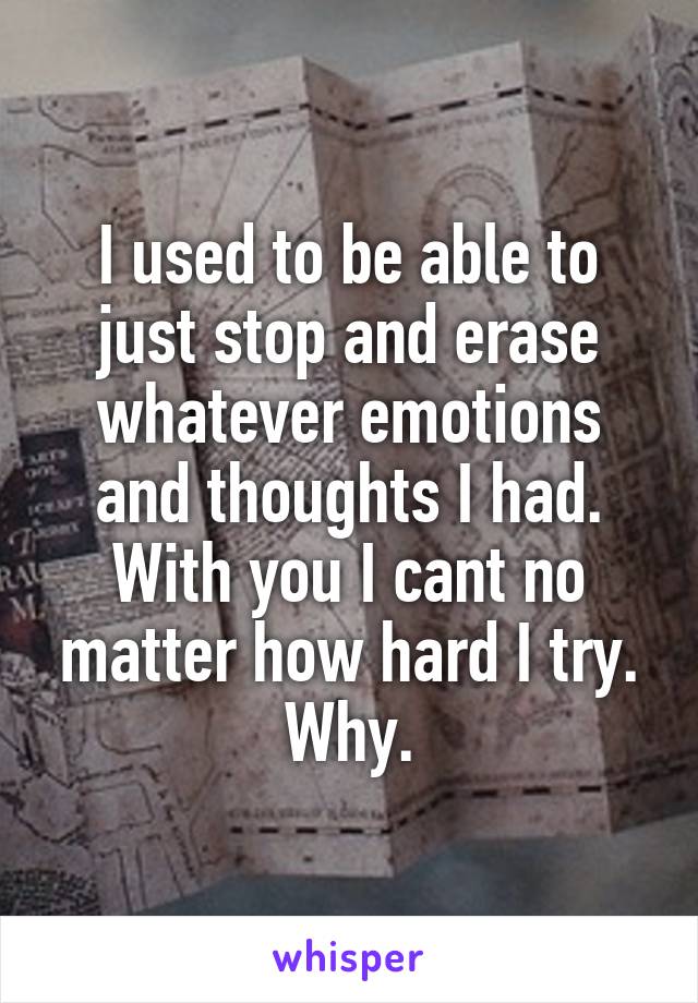 I used to be able to just stop and erase whatever emotions and thoughts I had. With you I cant no matter how hard I try. Why.
