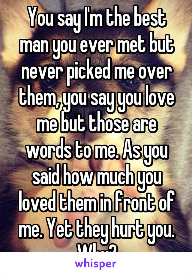 You say I'm the best man you ever met but never picked me over them, you say you love me but those are words to me. As you said how much you loved them in front of me. Yet they hurt you. Why?