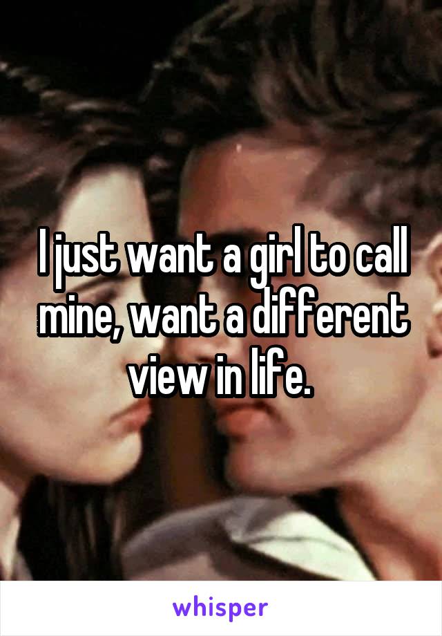 I just want a girl to call mine, want a different view in life. 