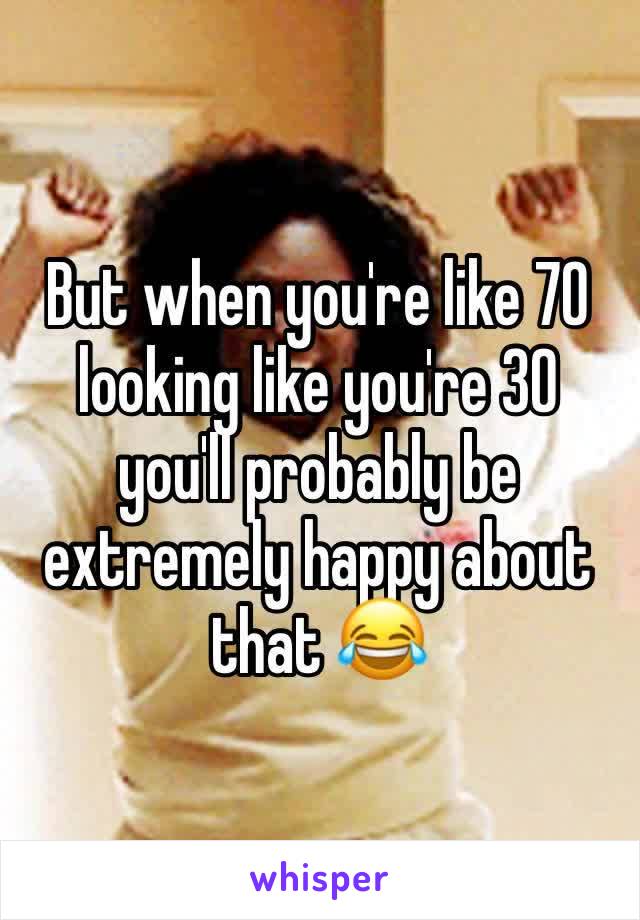 But when you're like 70 looking like you're 30 you'll probably be extremely happy about that 😂