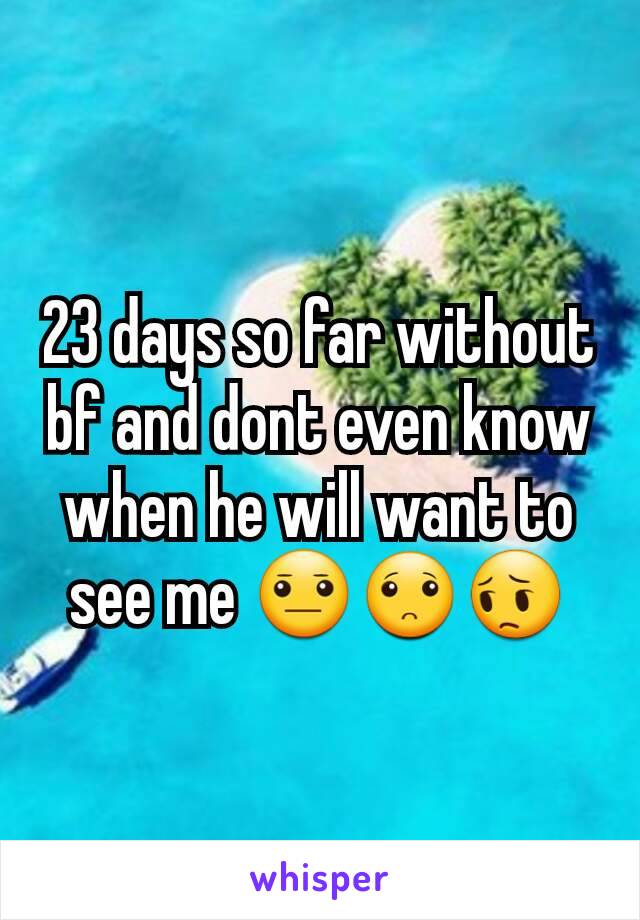 23 days so far without bf and dont even know when he will want to see me 😐🙁😔