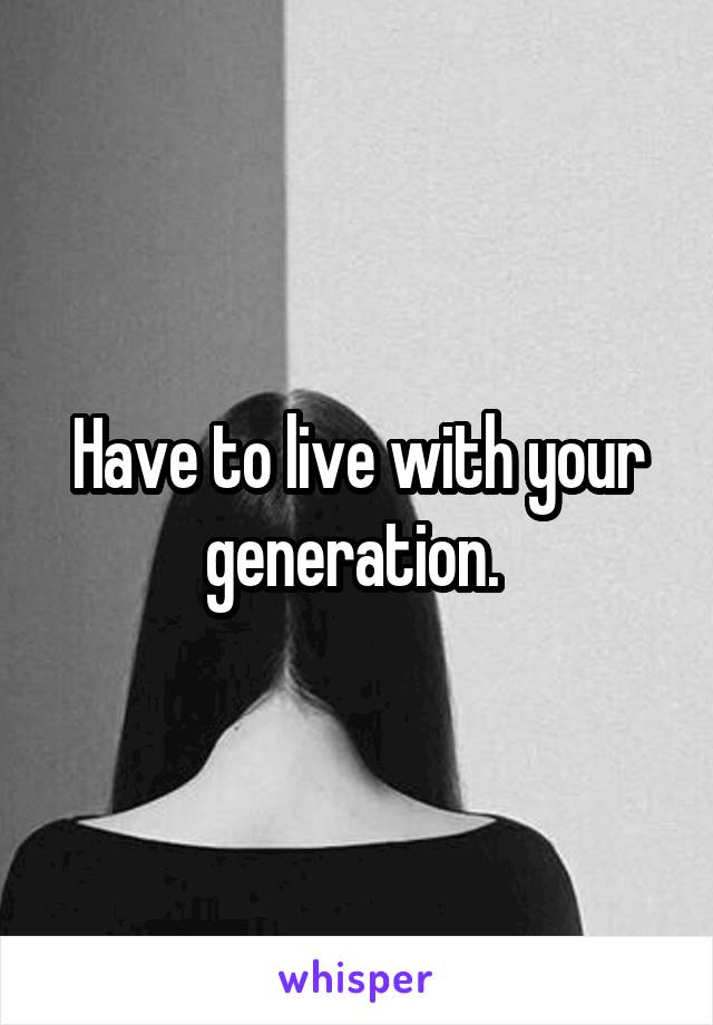 Have to live with your generation. 