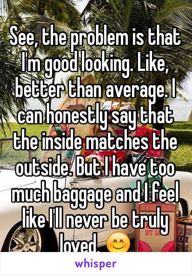 See, the problem is that I'm good looking. Like, better than average. I can honestly say that the inside matches the outside. But I have too much baggage and I feel like I'll never be truly loved. 😊