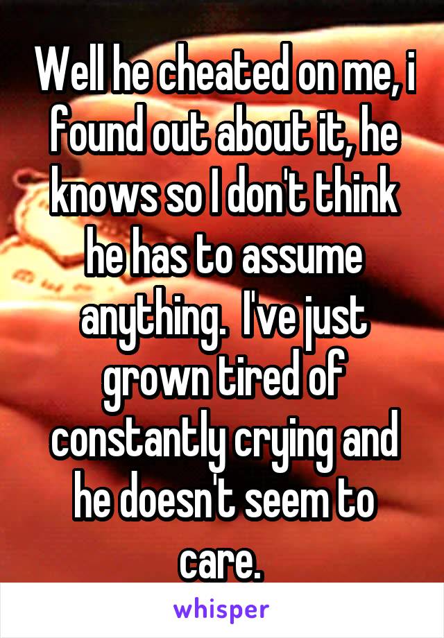 Well he cheated on me, i found out about it, he knows so I don't think he has to assume anything.  I've just grown tired of constantly crying and he doesn't seem to care. 