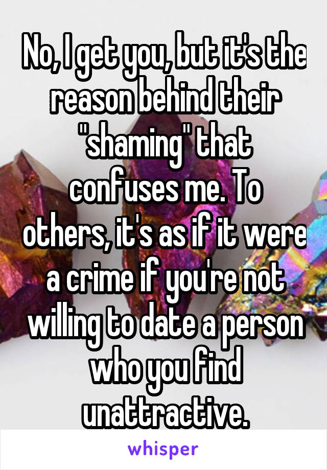 No, I get you, but it's the reason behind their "shaming" that confuses me. To others, it's as if it were a crime if you're not willing to date a person who you find unattractive.