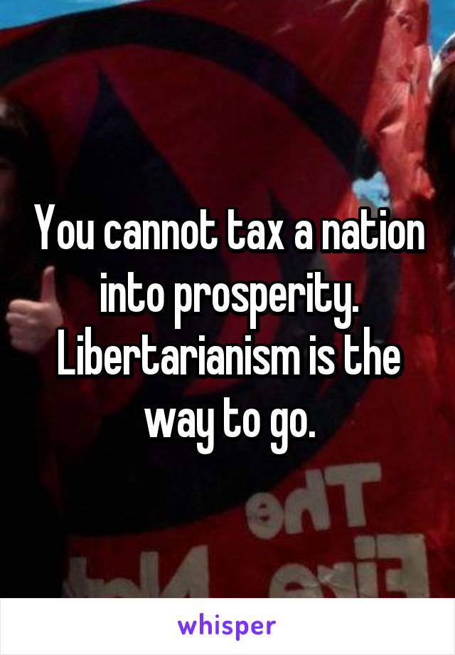 You cannot tax a nation into prosperity.
Libertarianism is the way to go.