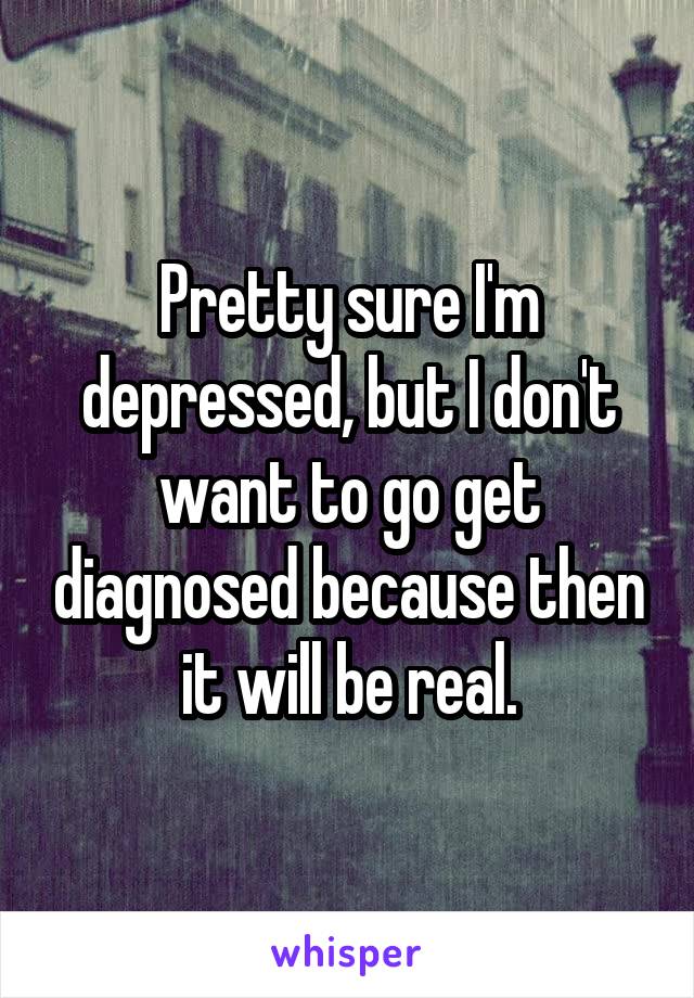 Pretty sure I'm depressed, but I don't want to go get diagnosed because then it will be real.