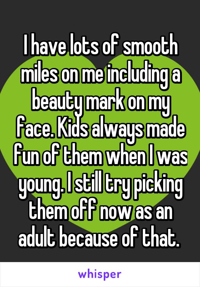 I have lots of smooth miles on me including a beauty mark on my face. Kids always made fun of them when I was young. I still try picking them off now as an adult because of that. 