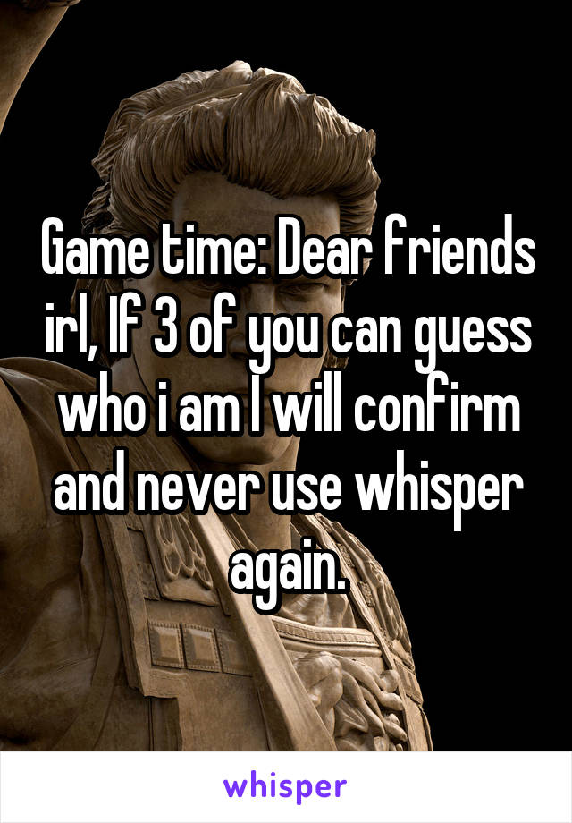 Game time: Dear friends irl, If 3 of you can guess who i am I will confirm and never use whisper again.